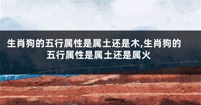 生肖狗的五行属性是属土还是木,生肖狗的五行属性是属土还是属火