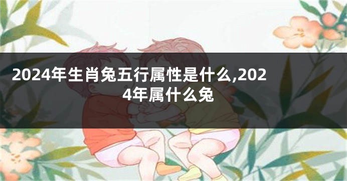 2024年生肖兔五行属性是什么,2024年属什么兔