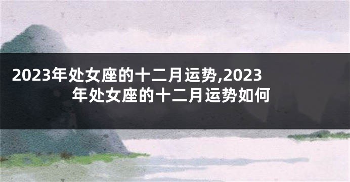 2023年处女座的十二月运势,2023年处女座的十二月运势如何