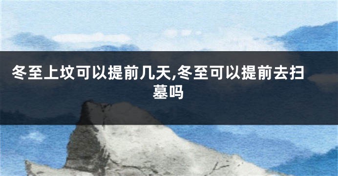 冬至上坟可以提前几天,冬至可以提前去扫墓吗