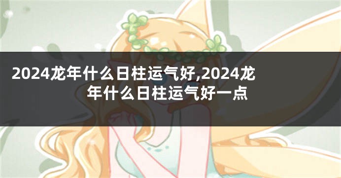 2024龙年什么日柱运气好,2024龙年什么日柱运气好一点