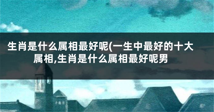 生肖是什么属相最好呢(一生中最好的十大属相,生肖是什么属相最好呢男