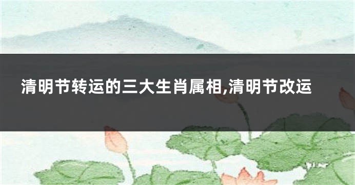 清明节转运的三大生肖属相,清明节改运