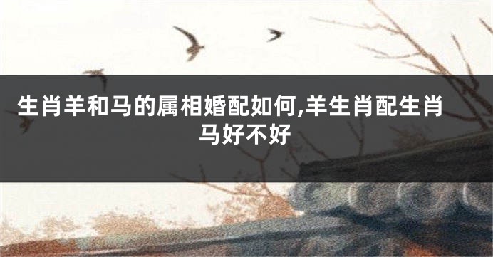 生肖羊和马的属相婚配如何,羊生肖配生肖马好不好