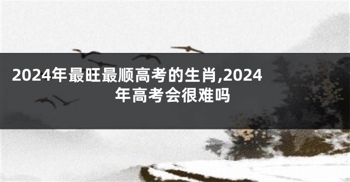 2024年最旺最顺高考的生肖,2024年高考会很难吗
