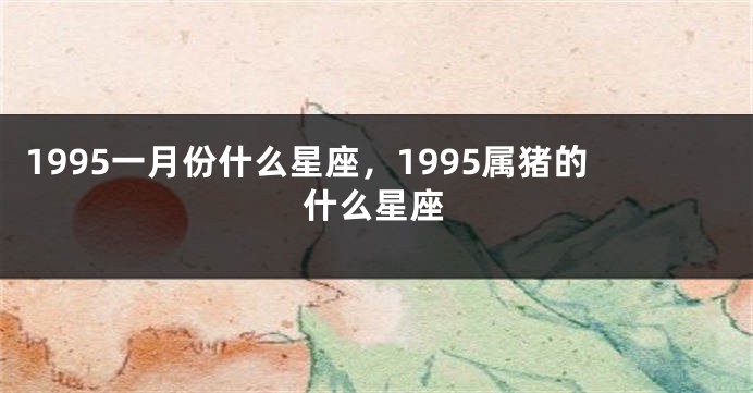 1995一月份什么星座，1995属猪的什么星座