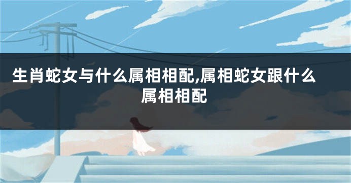 生肖蛇女与什么属相相配,属相蛇女跟什么属相相配