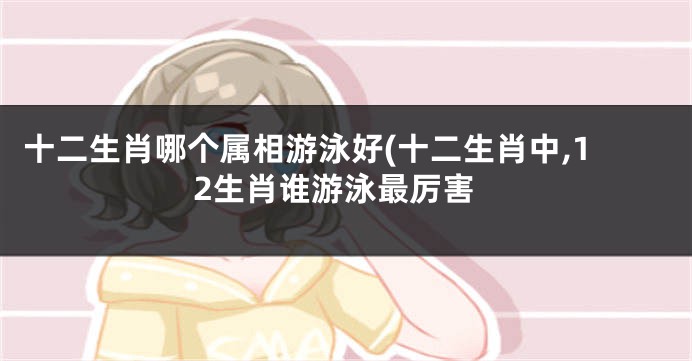 十二生肖哪个属相游泳好(十二生肖中,12生肖谁游泳最厉害