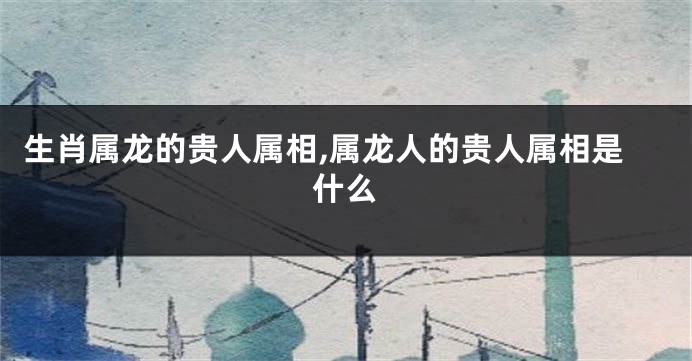 生肖属龙的贵人属相,属龙人的贵人属相是什么