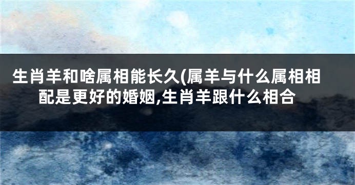 生肖羊和啥属相能长久(属羊与什么属相相配是更好的婚姻,生肖羊跟什么相合