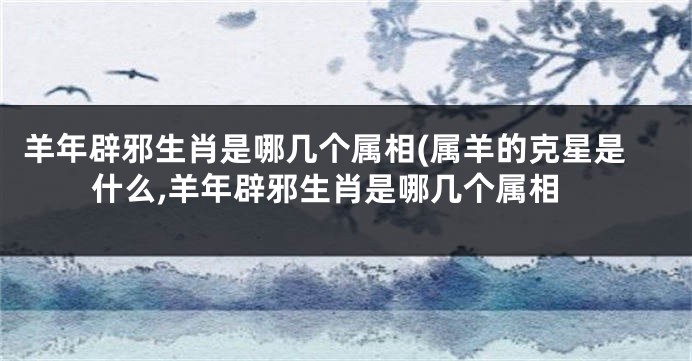 羊年辟邪生肖是哪几个属相(属羊的克星是什么,羊年辟邪生肖是哪几个属相