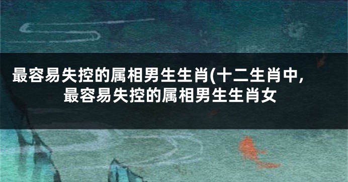 最容易失控的属相男生生肖(十二生肖中,最容易失控的属相男生生肖女