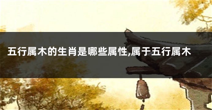 五行属木的生肖是哪些属性,属于五行属木