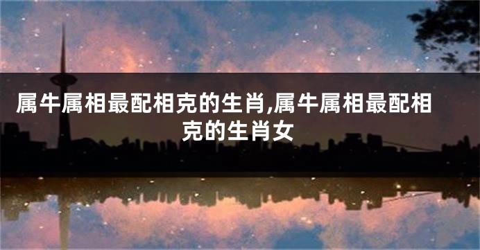属牛属相最配相克的生肖,属牛属相最配相克的生肖女