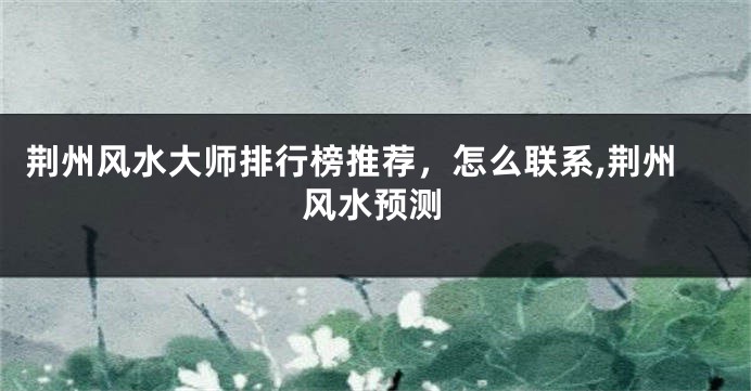 荆州风水大师排行榜推荐，怎么联系,荆州风水预测