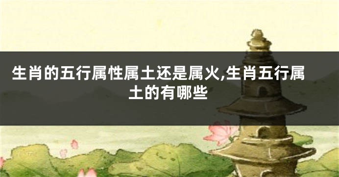 生肖的五行属性属土还是属火,生肖五行属土的有哪些