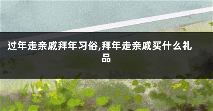 过年走亲戚拜年习俗,拜年走亲戚买什么礼品