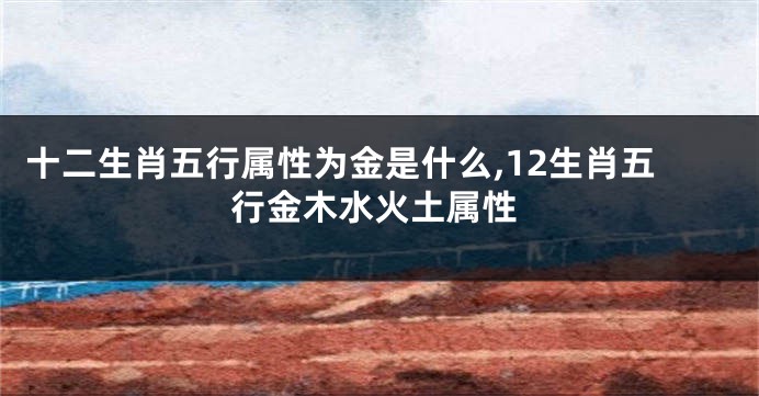 十二生肖五行属性为金是什么,12生肖五行金木水火土属性