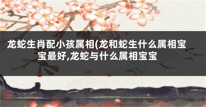 龙蛇生肖配小孩属相(龙和蛇生什么属相宝宝最好,龙蛇与什么属相宝宝