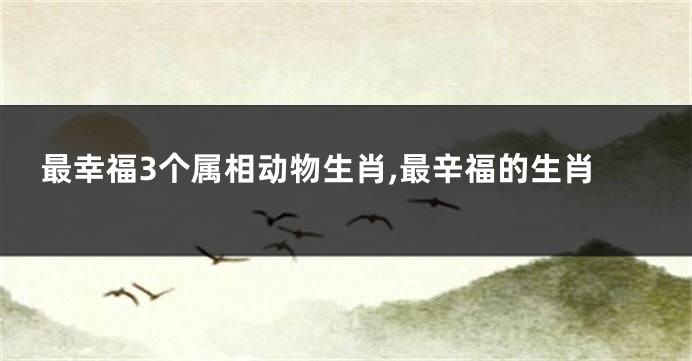 最幸福3个属相动物生肖,最辛福的生肖