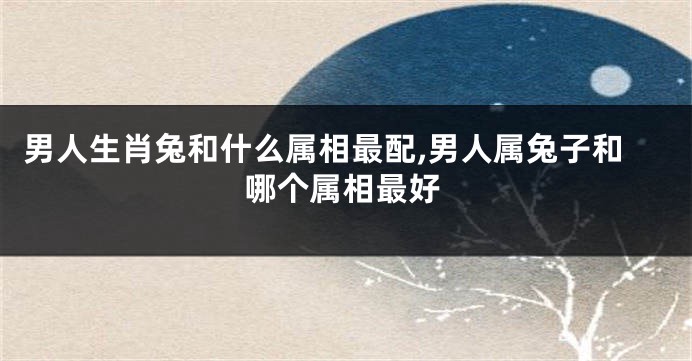 男人生肖兔和什么属相最配,男人属兔子和哪个属相最好