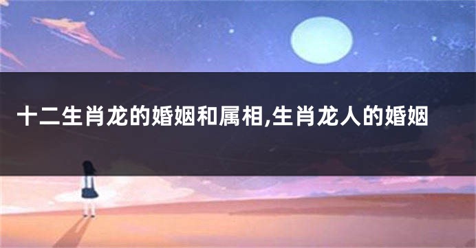 十二生肖龙的婚姻和属相,生肖龙人的婚姻