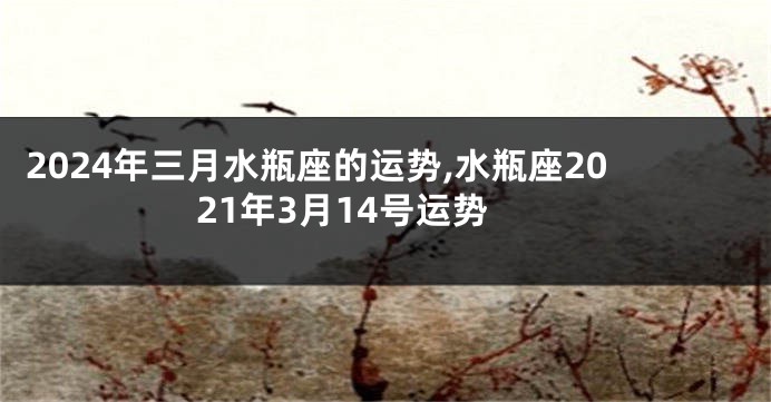 2024年三月水瓶座的运势,水瓶座2021年3月14号运势