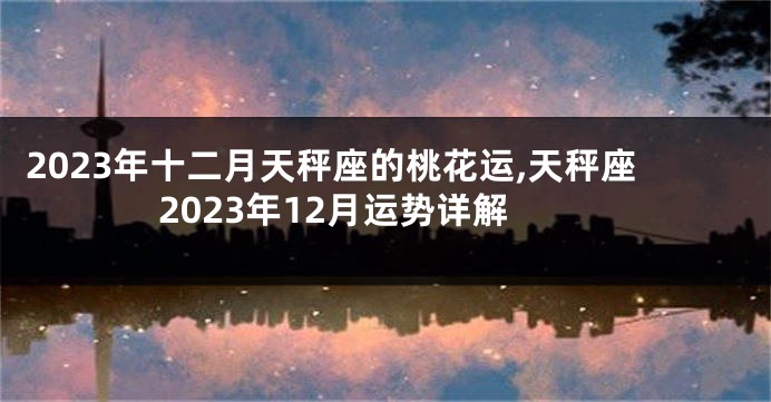 2023年十二月天秤座的桃花运,天秤座2023年12月运势详解