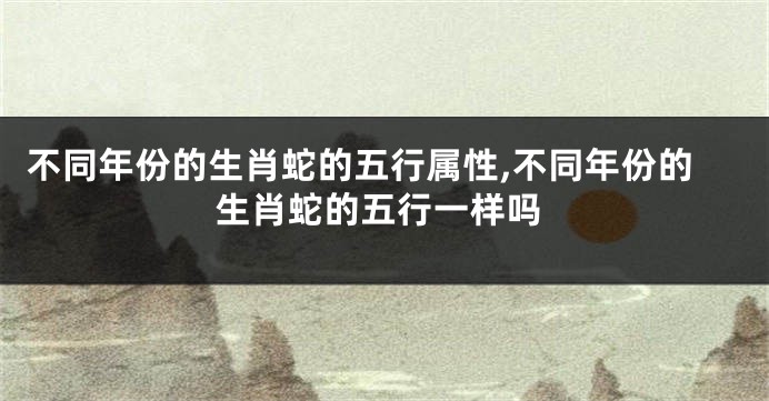 不同年份的生肖蛇的五行属性,不同年份的生肖蛇的五行一样吗
