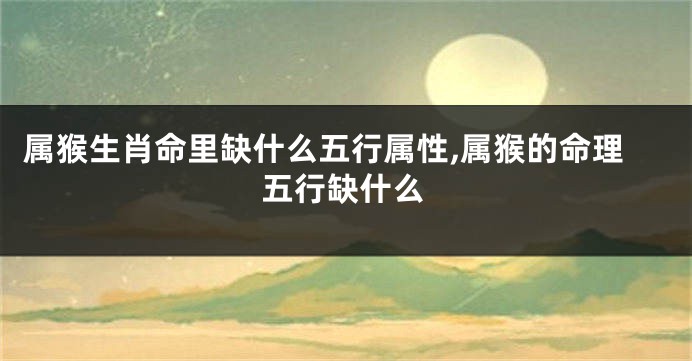 属猴生肖命里缺什么五行属性,属猴的命理五行缺什么
