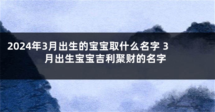 2024年3月出生的宝宝取什么名字 3月出生宝宝吉利聚财的名字