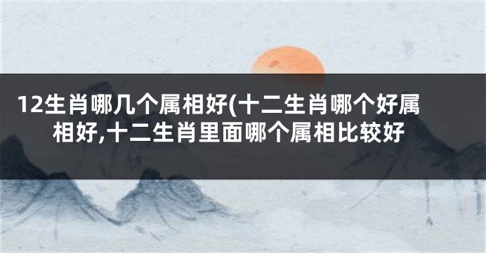 12生肖哪几个属相好(十二生肖哪个好属相好,十二生肖里面哪个属相比较好