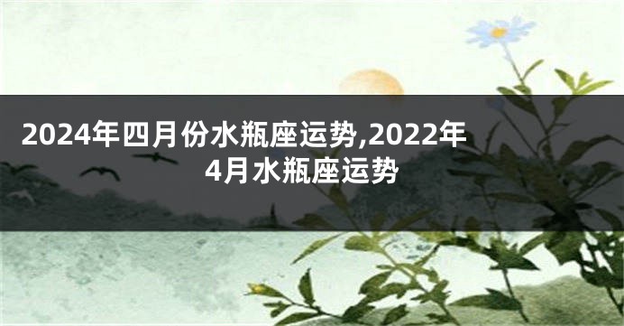 2024年四月份水瓶座运势,2022年4月水瓶座运势