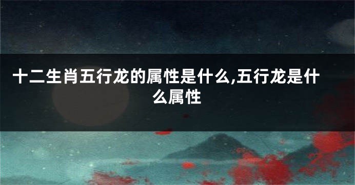 十二生肖五行龙的属性是什么,五行龙是什么属性