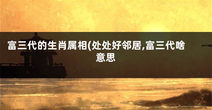 富三代的生肖属相(处处好邻居,富三代啥意思