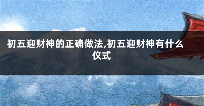 初五迎财神的正确做法,初五迎财神有什么仪式