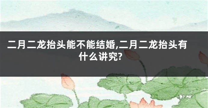 二月二龙抬头能不能结婚,二月二龙抬头有什么讲究?