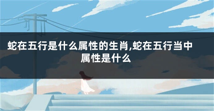 蛇在五行是什么属性的生肖,蛇在五行当中属性是什么