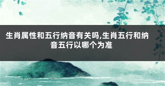 生肖属性和五行纳音有关吗,生肖五行和纳音五行以哪个为准