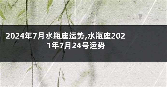 2024年7月水瓶座运势,水瓶座2021年7月24号运势