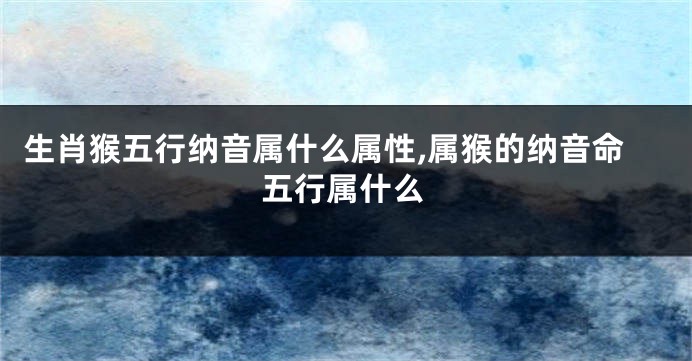 生肖猴五行纳音属什么属性,属猴的纳音命五行属什么