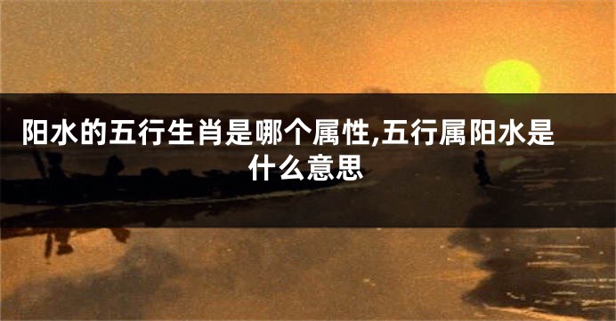 阳水的五行生肖是哪个属性,五行属阳水是什么意思