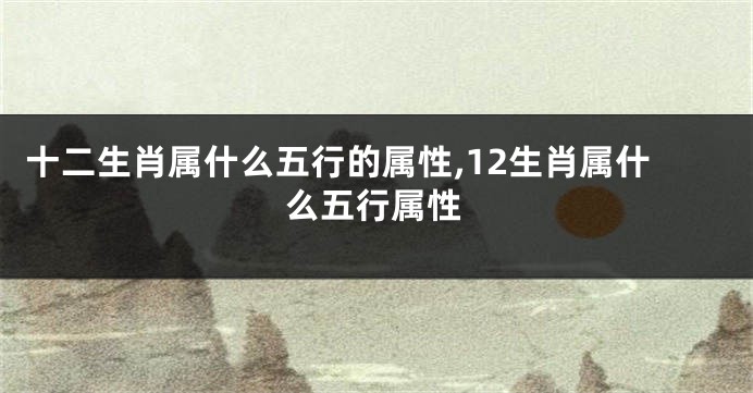十二生肖属什么五行的属性,12生肖属什么五行属性