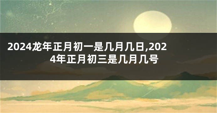2024龙年正月初一是几月几日,2024年正月初三是几月几号