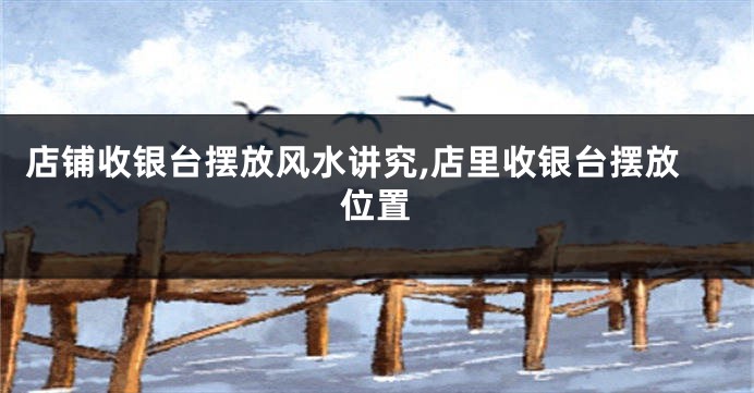 店铺收银台摆放风水讲究,店里收银台摆放位置