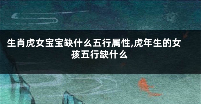 生肖虎女宝宝缺什么五行属性,虎年生的女孩五行缺什么