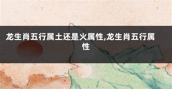 龙生肖五行属土还是火属性,龙生肖五行属性