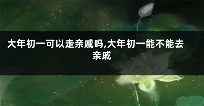大年初一可以走亲戚吗,大年初一能不能去亲戚