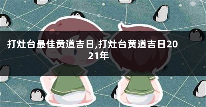 打灶台最佳黄道吉日,打灶台黄道吉日2021年