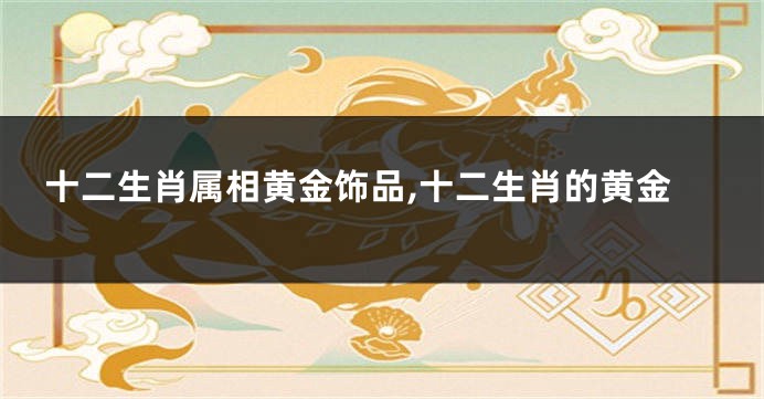 十二生肖属相黄金饰品,十二生肖的黄金